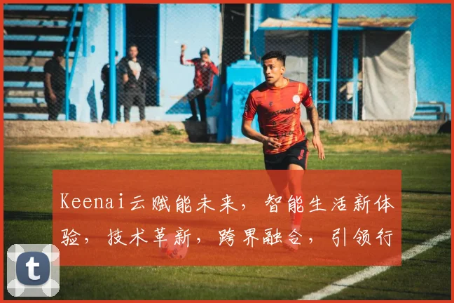 Keenai云赋能未来，智能生活新体验，技术革新，跨界融合，引领行业新潮流，三大亮点不容错过