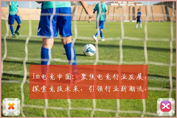 im电竞中国：聚焦电竞行业发展，探索竞技未来，引领行业新潮流，三剑齐发，创新无限，一触即发