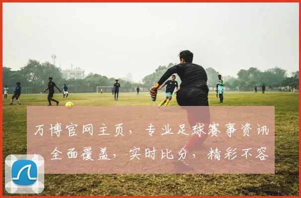 万博官网主页，专业足球赛事资讯，全面覆盖，实时比分，精彩不容错过，尽在万博官网